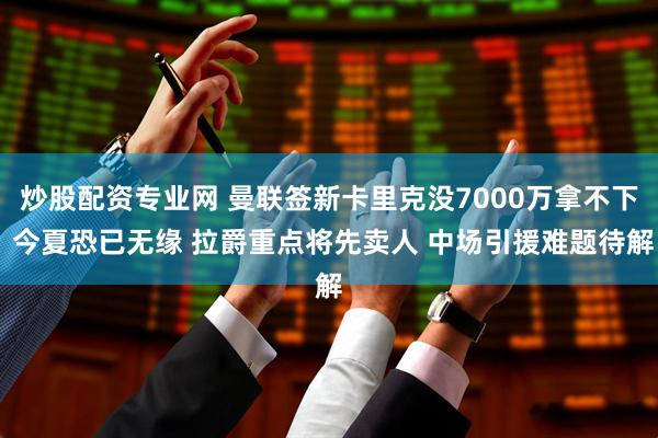 炒股配资专业网 曼联签新卡里克没7000万拿不下 今夏恐已无缘 拉爵重点将先卖人 中场引援难题待解