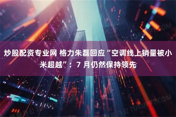 炒股配资专业网 格力朱磊回应“空调线上销量被小米超越”：7 月仍然保持领先
