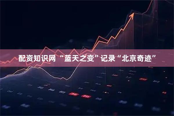 配资知识网 “蓝天之变”记录“北京奇迹”