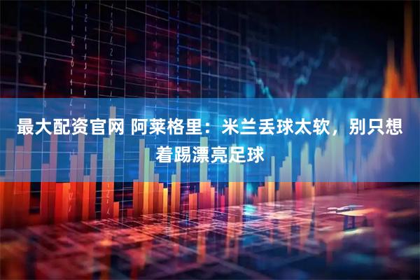 最大配资官网 阿莱格里：米兰丢球太软，别只想着踢漂亮足球
