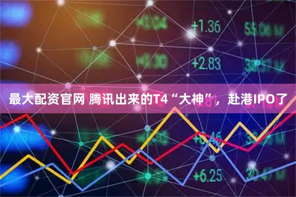 最大配资官网 腾讯出来的T4“大神”，赴港IPO了