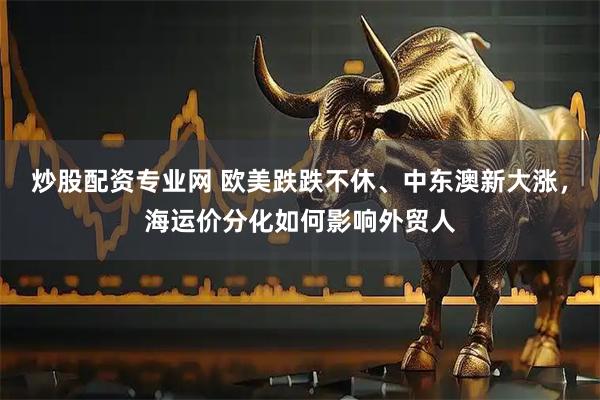炒股配资专业网 欧美跌跌不休、中东澳新大涨，海运价分化如何影响外贸人