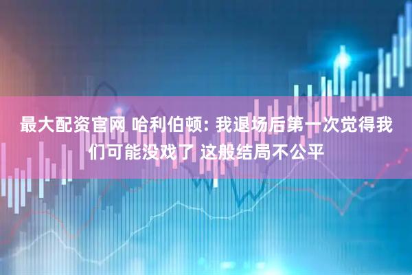 最大配资官网 哈利伯顿: 我退场后第一次觉得我们可能没戏了 这般结局不公平