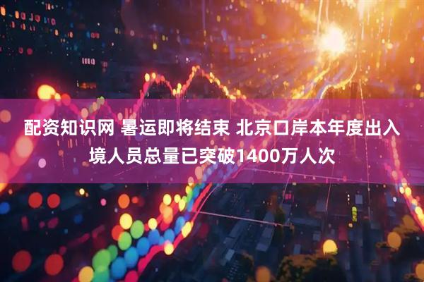 配资知识网 暑运即将结束&#32;北京口岸本年度出入境人员总量已突破1400万人次