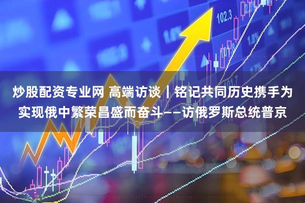 炒股配资专业网 高端访谈｜铭记共同历史　携手为实现俄中繁荣昌盛而奋斗——访俄罗斯总统普京