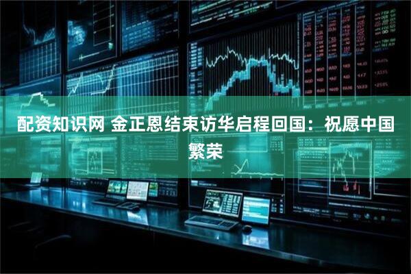 配资知识网 金正恩结束访华启程回国：祝愿中国繁荣