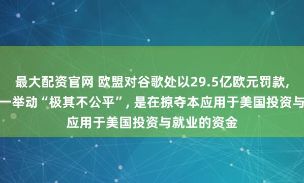 最大配资官网 欧盟对谷歌处以29.5亿欧元罚款, 特朗普: 这一举动“极其不公平”, 是在掠夺本应用于美国投资与就业的资金