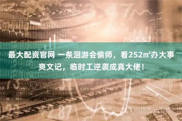 最大配资官网 一条洄游会偷师，看252㎡办大事爽文记，临时工逆袭成真大佬！