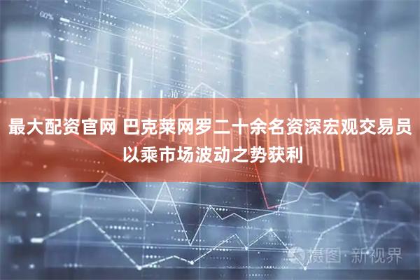最大配资官网 巴克莱网罗二十余名资深宏观交易员 以乘市场波动之势获利
