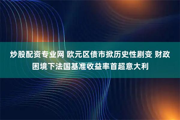 炒股配资专业网 欧元区债市掀历史性剧变 财政困境下法国基准收益率首超意大利