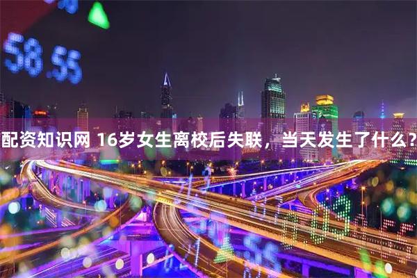 配资知识网 16岁女生离校后失联，当天发生了什么？
