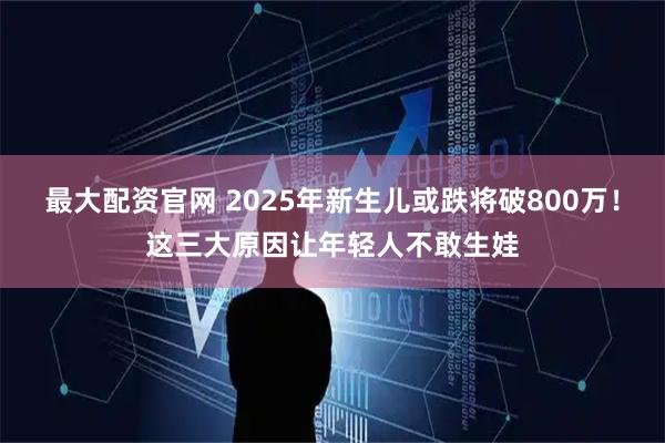 最大配资官网 2025年新生儿或跌将破800万！这三大原因让年轻人不敢生娃