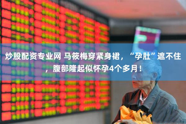 炒股配资专业网 马筱梅穿紧身裙，“孕肚”遮不住，腹部隆起似怀孕4个多月！