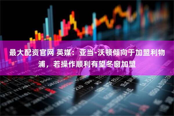 最大配资官网 英媒：亚当-沃顿倾向于加盟利物浦，若操作顺利有望冬窗加盟