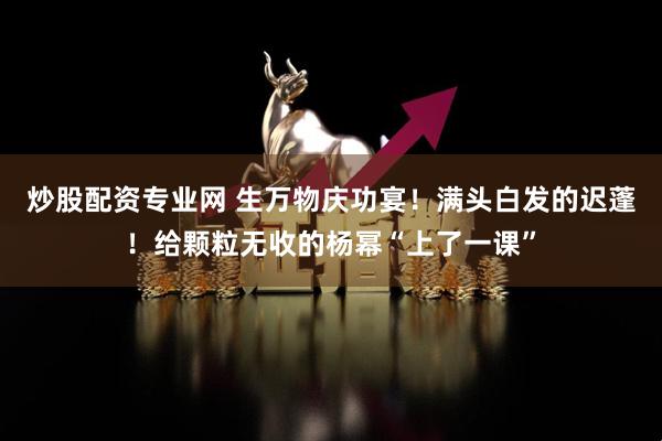 炒股配资专业网 生万物庆功宴！满头白发的迟蓬！给颗粒无收的杨幂“上了一课”