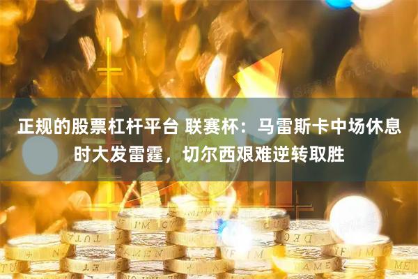 正规的股票杠杆平台 联赛杯：马雷斯卡中场休息时大发雷霆，切尔西艰难逆转取胜