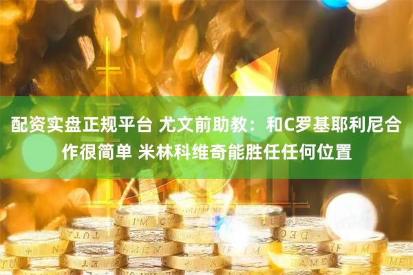 配资实盘正规平台 尤文前助教：和C罗基耶利尼合作很简单 米林科维奇能胜任任何位置
