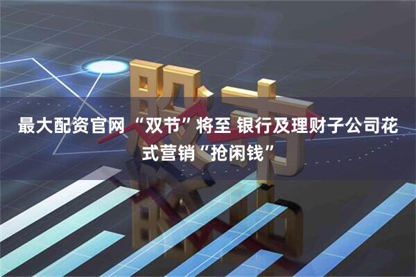 最大配资官网 “双节”将至 银行及理财子公司花式营销“抢闲钱”