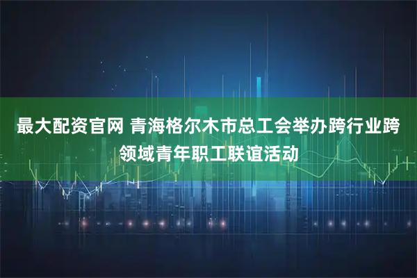 最大配资官网 青海格尔木市总工会举办跨行业跨领域青年职工联谊活动