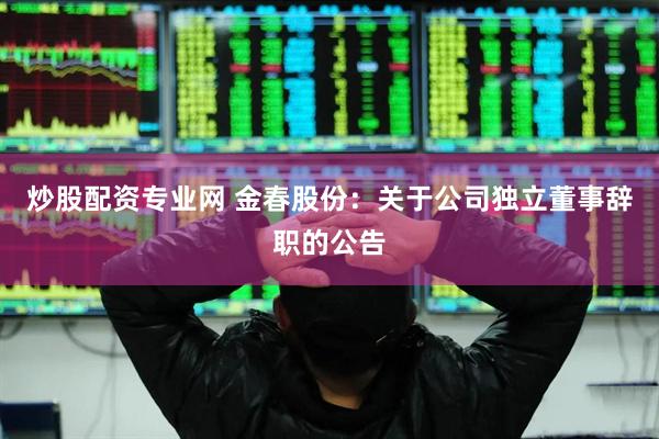 炒股配资专业网 金春股份：关于公司独立董事辞职的公告
