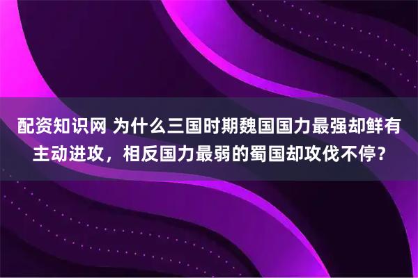配资知识网 为什么三国时期魏国国力最强却鲜有主动进攻，相反国力最弱的蜀国却攻伐不停？