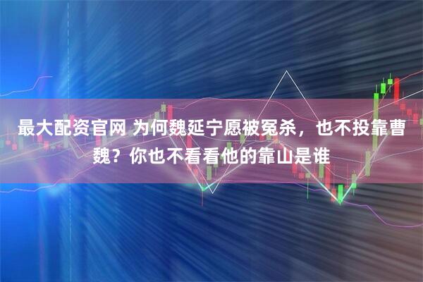 最大配资官网 为何魏延宁愿被冤杀，也不投靠曹魏？你也不看看他的靠山是谁
