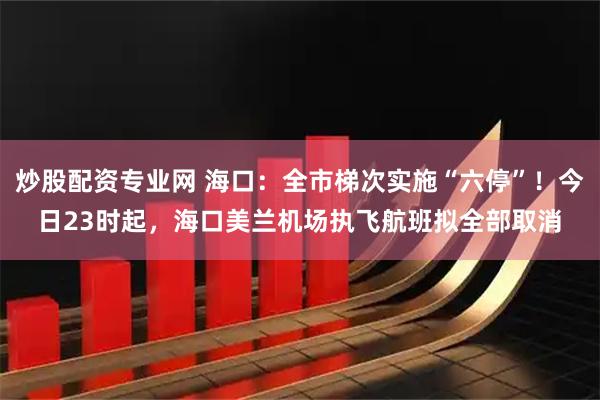 炒股配资专业网 海口：全市梯次实施“六停”！今日23时起，海口美兰机场执飞航班拟全部取消