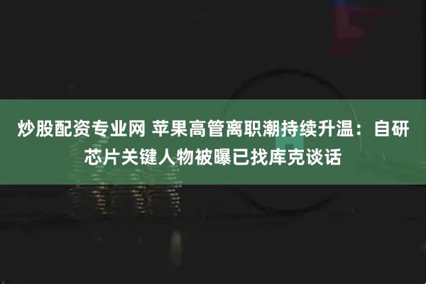 炒股配资专业网 苹果高管离职潮持续升温：自研芯片关键人物被曝已找库克谈话