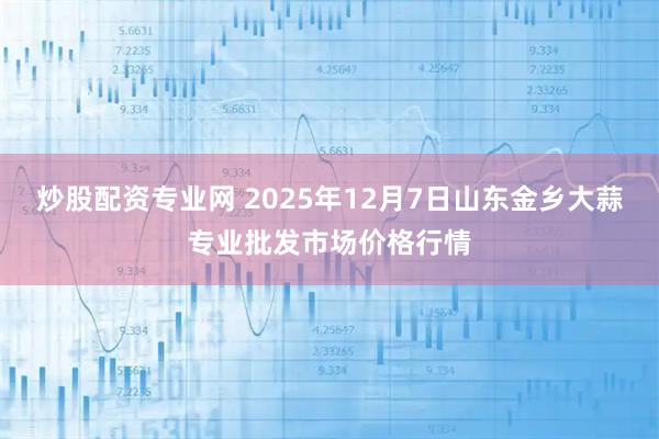 炒股配资专业网 2025年12月7日山东金乡大蒜专业批发市场价格行情