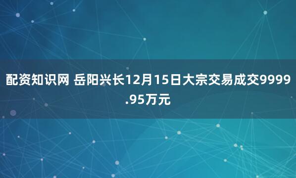 配资知识网 岳阳兴长12月15日大宗交易成交9999.95万元