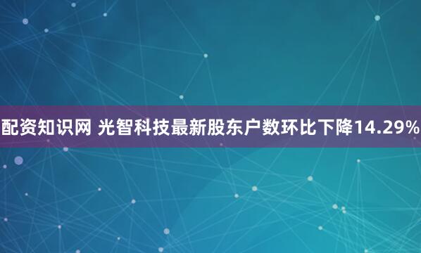 配资知识网 光智科技最新股东户数环比下降14.29%