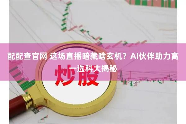 配配查官网 这场直播暗藏啥玄机？AI伙伴助力高一选科大揭秘