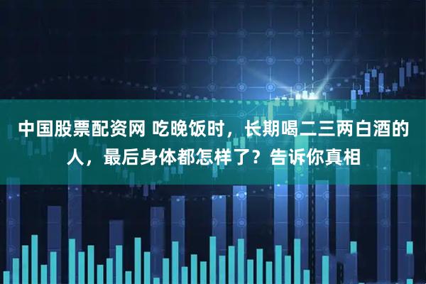 中国股票配资网 吃晚饭时，长期喝二三两白酒的人，最后身体都怎样了？告诉你真相