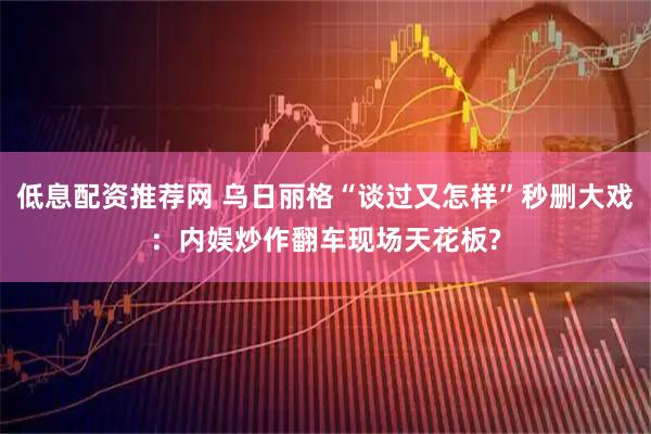 低息配资推荐网 乌日丽格“谈过又怎样”秒删大戏：内娱炒作翻车现场天花板?