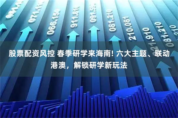 股票配资风控 春季研学来海南! 六大主题、联动港澳，解锁研学新玩法