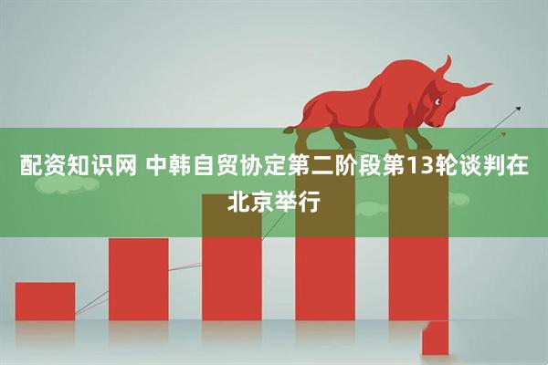 配资知识网 中韩自贸协定第二阶段第13轮谈判在北京举行