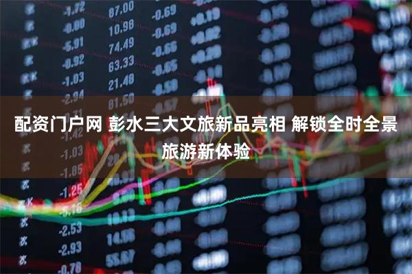 配资门户网 彭水三大文旅新品亮相 解锁全时全景旅游新体验