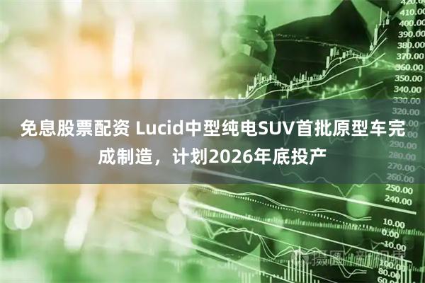 免息股票配资 Lucid中型纯电SUV首批原型车完成制造，计划2026年底投产