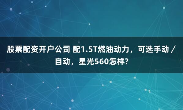 股票配资开户公司 配1.5T燃油动力，可选手动／自动，星光560怎样?