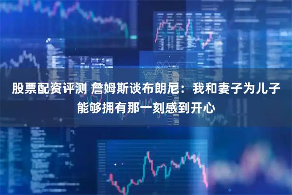 股票配资评测 詹姆斯谈布朗尼：我和妻子为儿子能够拥有那一刻感到开心