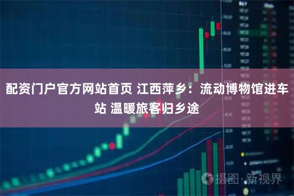 配资门户官方网站首页 江西萍乡：流动博物馆进车站 温暖旅客归乡途