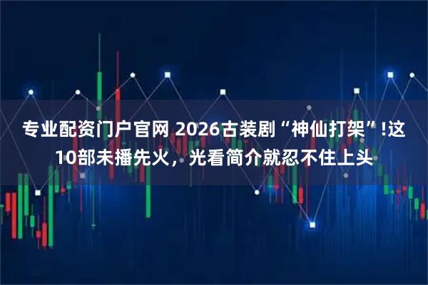 专业配资门户官网 2026古装剧“神仙打架”!这10部未播先火，光看简介就忍不住上头