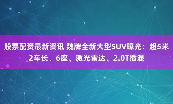 股票配资最新资讯 魏牌全新大型SUV曝光：超5米2车长、6座、激光雷达、2.0T插混