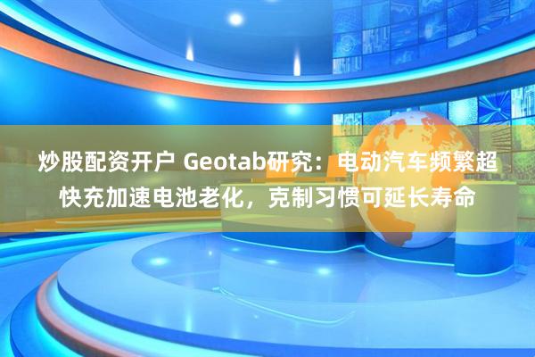 炒股配资开户 Geotab研究：电动汽车频繁超快充加速电池老化，克制习惯可延长寿命