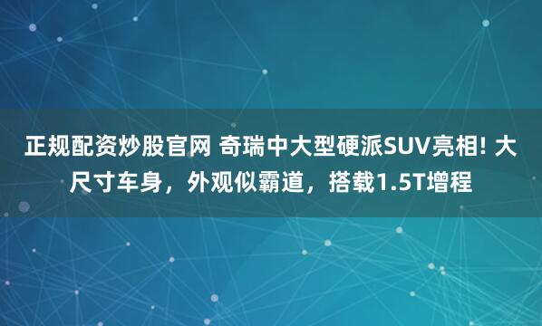 正规配资炒股官网 奇瑞中大型硬派SUV亮相! 大尺寸车身,外观似霸道,搭载1.5T增程