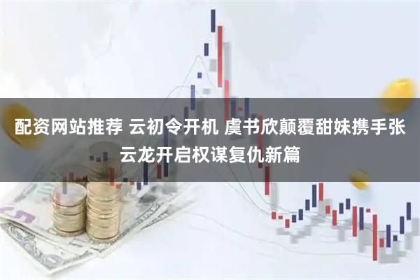 配资网站推荐 云初令开机 虞书欣颠覆甜妹携手张云龙开启权谋复仇新篇