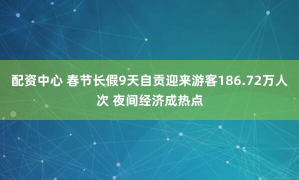 配资中心 春节长假9天自贡迎来游客186.72万人次 夜间经济成热点