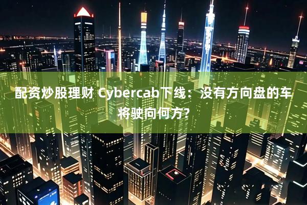 配资炒股理财 Cybercab下线：没有方向盘的车将驶向何方?