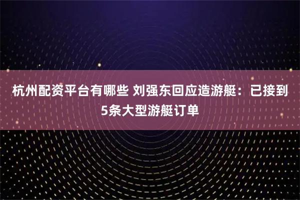 杭州配资平台有哪些 刘强东回应造游艇：已接到5条大型游艇订单