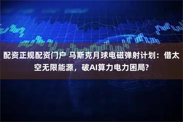 配资正规配资门户 马斯克月球电磁弹射计划：借太空无限能源，破AI算力电力困局?